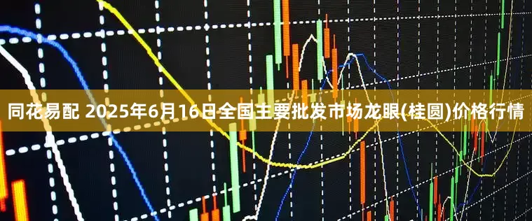 同花易配 2025年6月16日全国主要批发市场龙眼(桂圆)价格行情