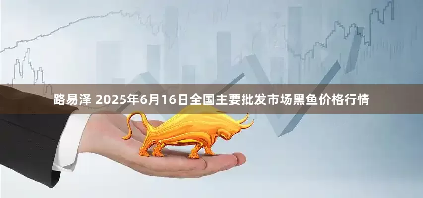 路易泽 2025年6月16日全国主要批发市场黑鱼价格行情