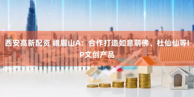 西安高新配资 峨眉山A：合作打造如意萌佛、杜仙仙等IP文创产品