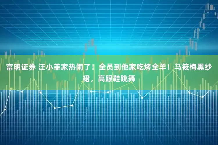 富明证券 汪小菲家热闹了！全员到他家吃烤全羊！马筱梅黑纱裙，高跟鞋跳舞