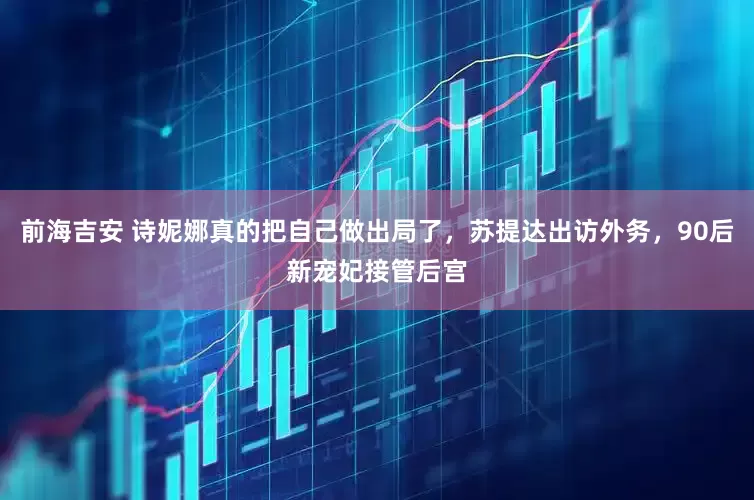 前海吉安 诗妮娜真的把自己做出局了，苏提达出访外务，90后新宠妃接管后宫