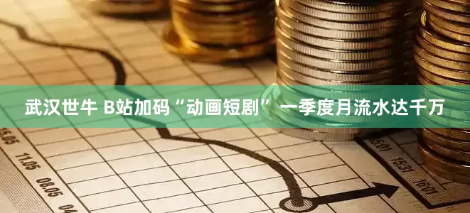 武汉世牛 B站加码“动画短剧” 一季度月流水达千万
