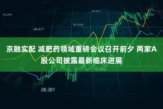 京融实配 减肥药领域重磅会议召开前夕 两家A股公司披露最新临床进展