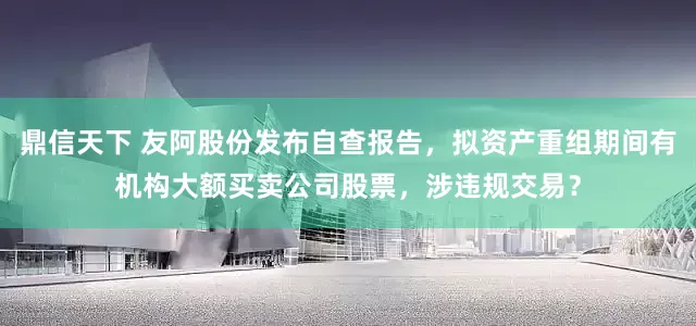 鼎信天下 友阿股份发布自查报告，拟资产重组期间有机构大额买卖公司股票，涉违规交易？