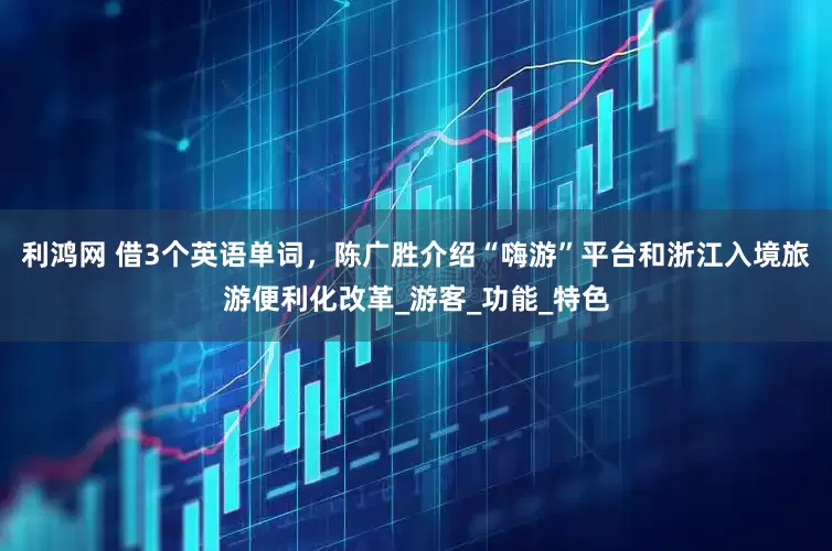 利鸿网 借3个英语单词，陈广胜介绍“嗨游”平台和浙江入境旅游便利化改革_游客_功能_特色