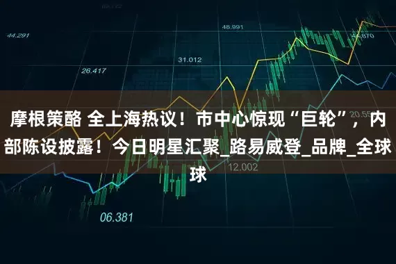 摩根策酪 全上海热议！市中心惊现“巨轮”，内部陈设披露！今日明星汇聚_路易威登_品牌_全球