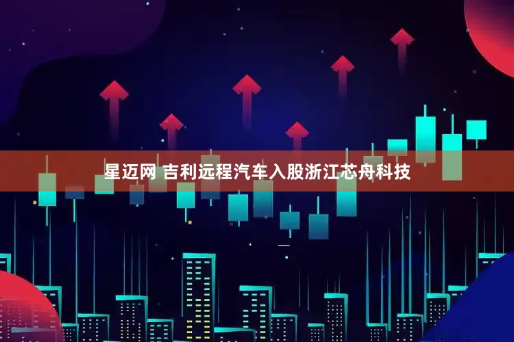 星迈网 吉利远程汽车入股浙江芯舟科技