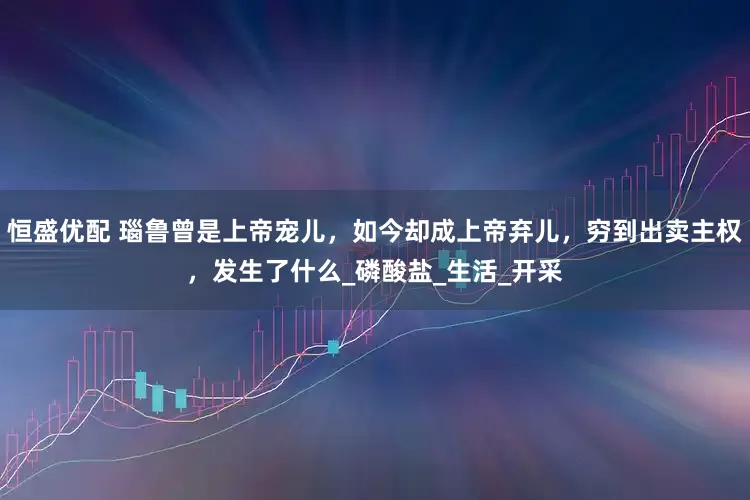 恒盛优配 瑙鲁曾是上帝宠儿，如今却成上帝弃儿，穷到出卖主权，发生了什么_磷酸盐_生活_开采