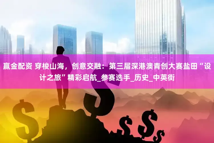 赢金配资 穿梭山海，创意交融：第三届深港澳青创大赛盐田“设计之旅”精彩启航_参赛选手_历史_中英街