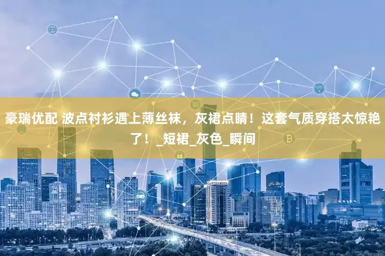 豪瑞优配 波点衬衫遇上薄丝袜，灰裙点睛！这套气质穿搭太惊艳了！_短裙_灰色_瞬间