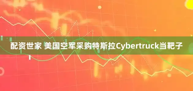 配资世家 美国空军采购特斯拉Cybertruck当靶子
