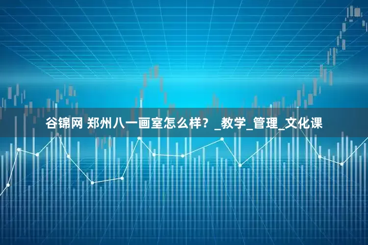 谷锦网 郑州八一画室怎么样？_教学_管理_文化课