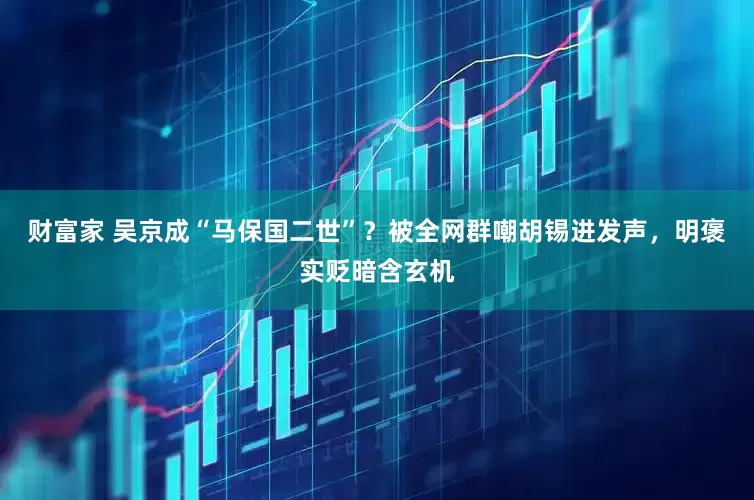 财富家 吴京成“马保国二世”？被全网群嘲胡锡进发声，明褒实贬暗含玄机