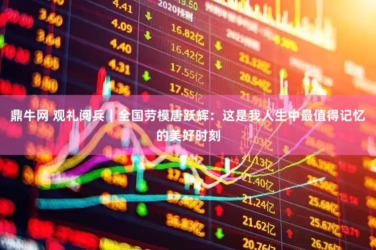 鼎牛网 观礼阅兵｜全国劳模唐跃辉：这是我人生中最值得记忆的美好时刻
