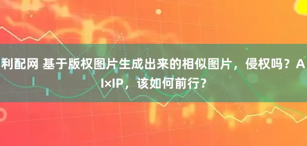利配网 基于版权图片生成出来的相似图片，侵权吗？AI×IP，该如何前行？