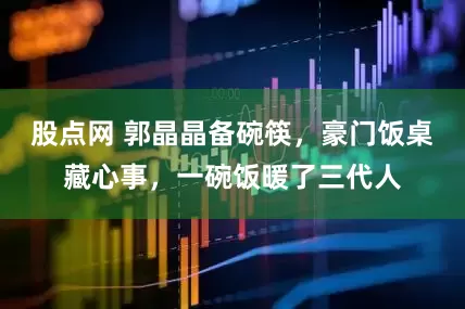 股点网 郭晶晶备碗筷，豪门饭桌藏心事，一碗饭暖了三代人