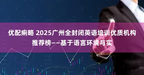 优配痢略 2025广州全封闭英语培训优质机构推荐榜——基于语言环境与实