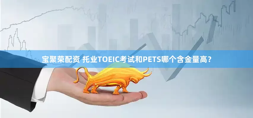 宝聚荣配资 托业TOEIC考试和PETS哪个含金量高？