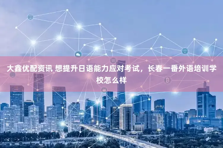 大鑫优配资讯 想提升日语能力应对考试，长春一番外语培训学校怎么样