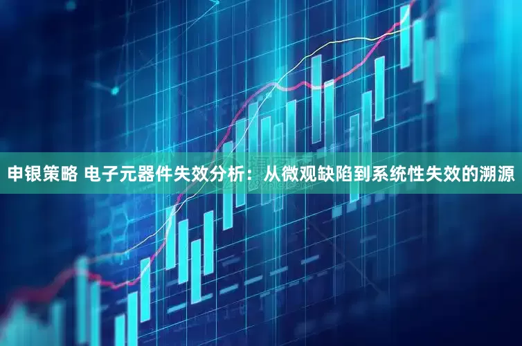 申银策略 电子元器件失效分析：从微观缺陷到系统性失效的溯源