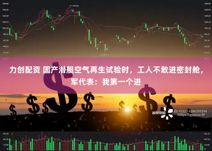 力创配资 国产潜艇空气再生试验时，工人不敢进密封舱，军代表：我第一个进