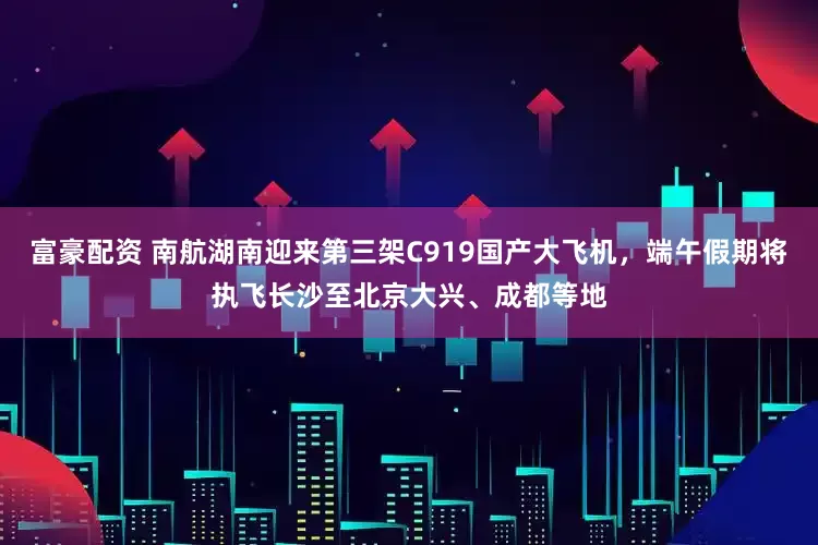 富豪配资 南航湖南迎来第三架C919国产大飞机，端午假期将执飞长沙至北京大兴、成都等地