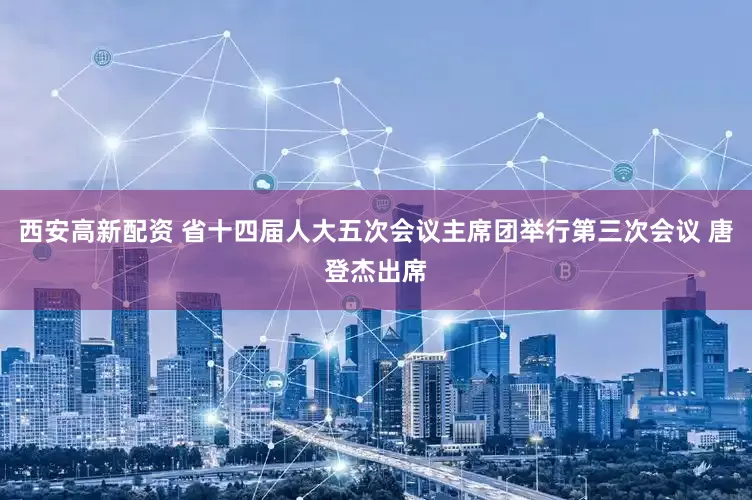 西安高新配资 省十四届人大五次会议主席团举行第三次会议 唐登杰出席